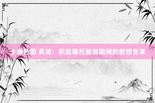 卡通色图 吴琼：积极嘱托智能期间的联想变革