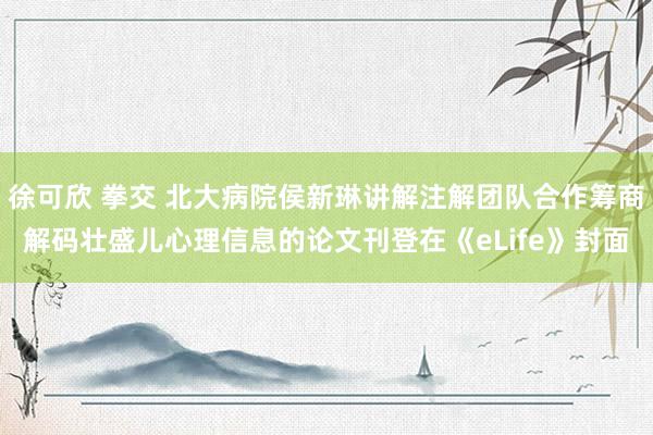 徐可欣 拳交 北大病院侯新琳讲解注解团队合作筹商解码壮盛儿心理信息的论文刊登在《eLife》封面