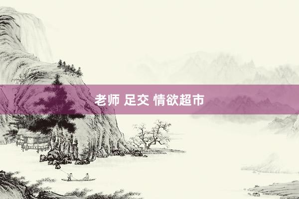老师 足交 情欲超市