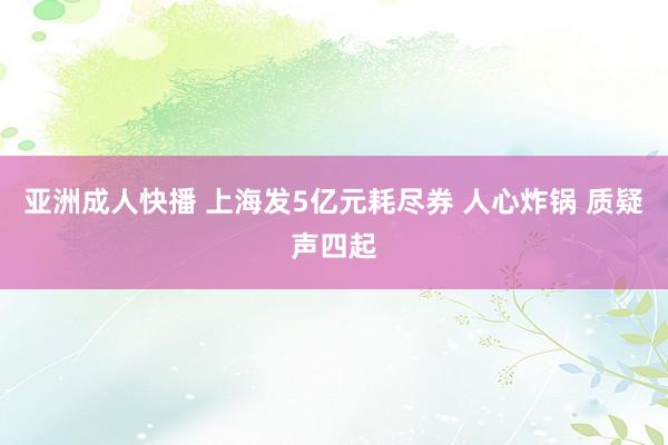 亚洲成人快播 上海发5亿元耗尽券 人心炸锅 质疑声四起