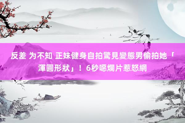 反差 为不知 正妹健身自拍　驚見變態男偷拍她「渾圓形狀」！6秒噁爛片惹怒網