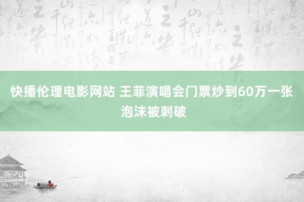 快播伦理电影网站 王菲演唱会门票炒到60万一张 泡沫被刺破