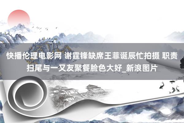 快播伦理电影网 谢霆锋缺席王菲诞辰忙拍摄 职责扫尾与一又友聚餐脸色大好_新浪图片