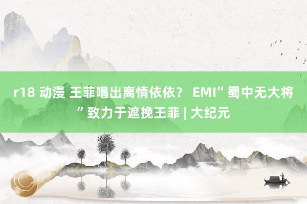 r18 动漫 王菲唱出离情依依？ EMI”蜀中无大将”致力于遮挽王菲 | 大纪元
