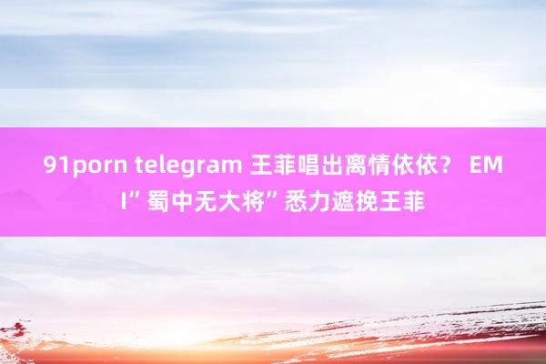 91porn telegram 王菲唱出离情依依？ EMI”蜀中无大将”悉力遮挽王菲