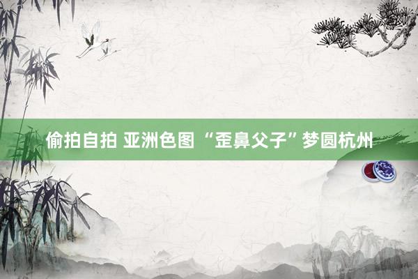 偷拍自拍 亚洲色图 “歪鼻父子”梦圆杭州