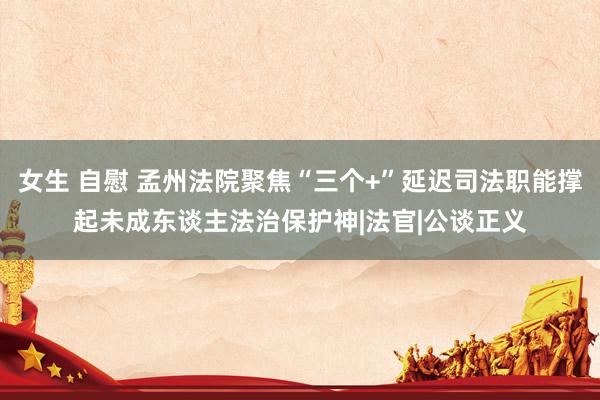 女生 自慰 孟州法院聚焦“三个+”延迟司法职能撑起未成东谈主法治保护神|法官|公谈正义