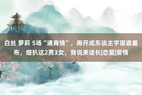 白丝 萝莉 5场“通宵情”，撕开成东谈主宇宙遮羞布，细扒这2男3女，我说来话长|恋爱|爱情