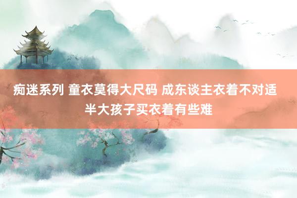 痴迷系列 童衣莫得大尺码 成东谈主衣着不对适  半大孩子买衣着有些难