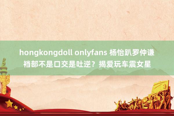 hongkongdoll onlyfans 杨怡趴罗仲谦裆部不是口交是吐逆？揭爱玩车震女星