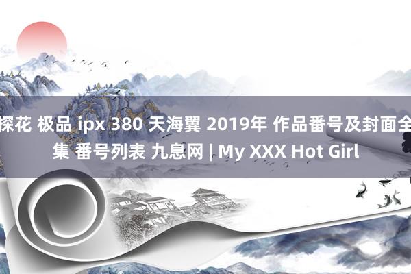 探花 极品 ipx 380 天海翼 2019年 作品番号及封面全集 番号列表 九息网 | My XXX Hot Girl