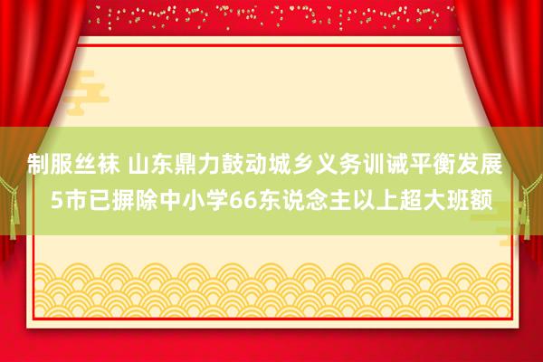 制服丝袜 山东鼎力鼓动城乡义务训诫平衡发展  5市已摒除中小学66东说念主以上超大班额