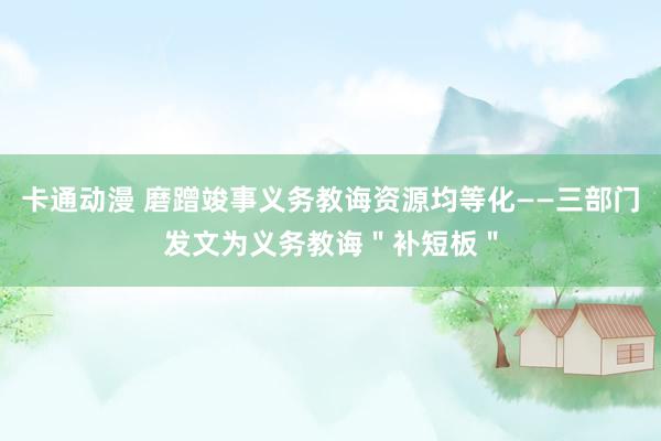 卡通动漫 磨蹭竣事义务教诲资源均等化——三部门发文为义务教诲＂补短板＂