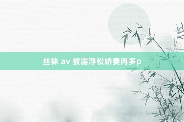 丝袜 av 披露浮松娇妻肉多p