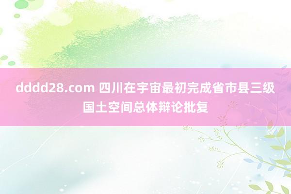 dddd28.com 四川在宇宙最初完成省市县三级国土空间总体辩论批复