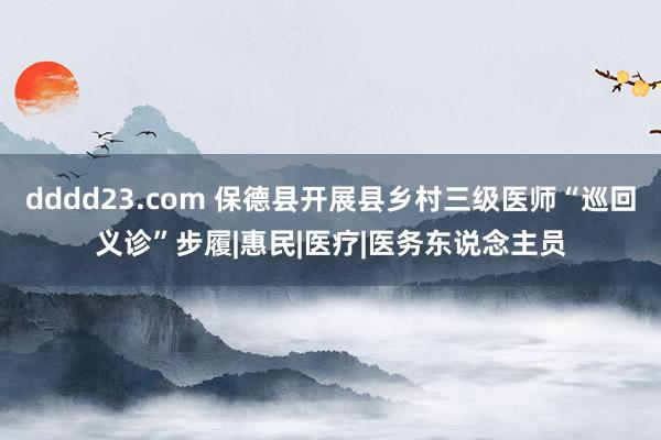 dddd23.com 保德县开展县乡村三级医师“巡回义诊”步履|惠民|医疗|医务东说念主员