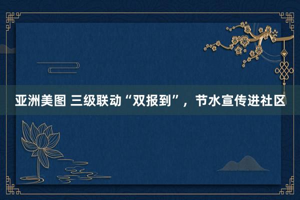 亚洲美图 三级联动“双报到”，节水宣传进社区