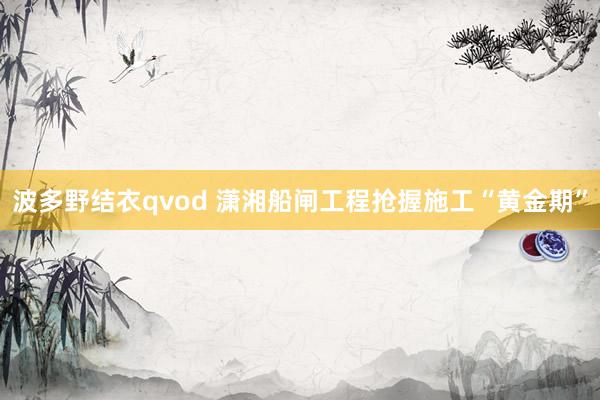 波多野结衣qvod 潇湘船闸工程抢握施工“黄金期”