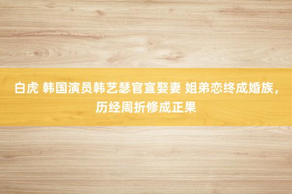 白虎 韩国演员韩艺瑟官宣娶妻 姐弟恋终成婚族，历经周折修成正果