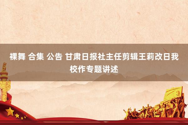 裸舞 合集 公告 甘肃日报社主任剪辑王莉改日我校作专题讲述