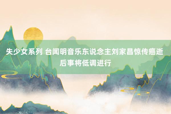 失少女系列 台闻明音乐东说念主刘家昌惊传癌逝 后事将低调进行