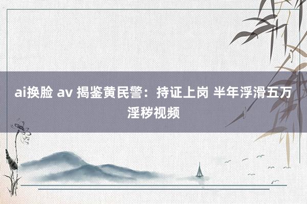 ai换脸 av 揭鉴黄民警：持证上岗 半年浮滑五万淫秽视频