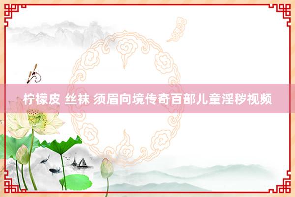 柠檬皮 丝袜 须眉向境传奇百部儿童淫秽视频