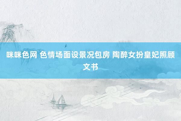 咪咪色网 色情场面设景况包房 陶醉女扮皇妃照顾文书