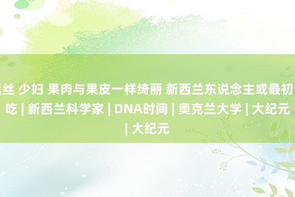 黑丝 少妇 果肉与果皮一样绮丽 新西兰东说念主或最初试吃 | 新西兰科学家 | DNA时间 | 奥克兰大学 | 大纪元