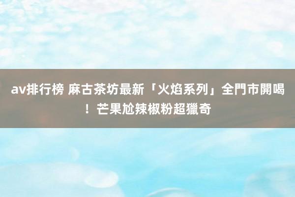 av排行榜 麻古茶坊最新「火焰系列」全門市開喝！芒果尬辣椒粉超獵奇