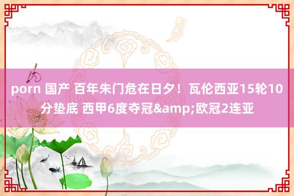 porn 国产 百年朱门危在日夕！瓦伦西亚15轮10分垫底 西甲6度夺冠&欧冠2连亚