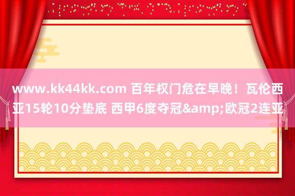 www.kk44kk.com 百年权门危在早晚！瓦伦西亚15轮10分垫底 西甲6度夺冠&欧冠2连亚
