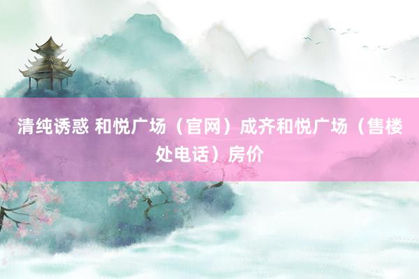 清纯诱惑 和悦广场（官网）成齐和悦广场（售楼处电话）房价