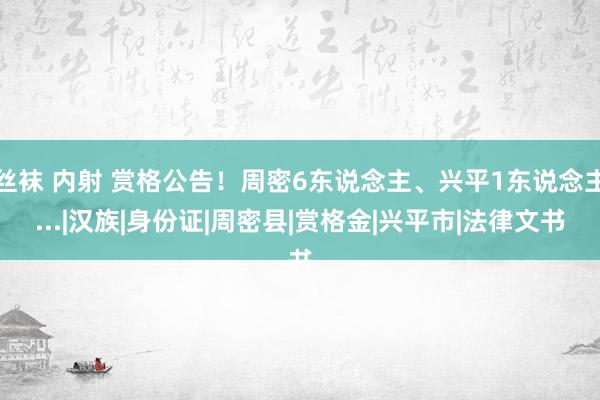 丝袜 内射 赏格公告！周密6东说念主、兴平1东说念主...|汉族|身份证|周密县|赏格金|兴平市|法律文书