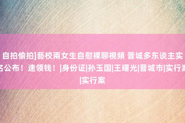 自拍偷拍]藝校兩女生自慰裸聊視頻 晋城多东谈主实名公布！速领钱！|身份证|孙玉国|王曙光|晋城市|实行案