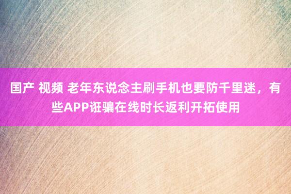国产 视频 老年东说念主刷手机也要防千里迷，有些APP诳骗在线时长返利开拓使用
