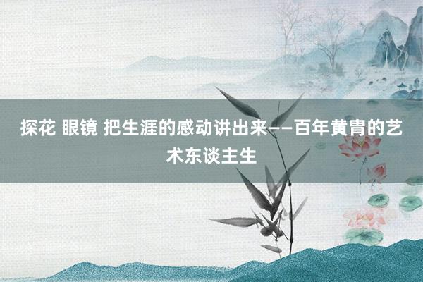 探花 眼镜 把生涯的感动讲出来——百年黄胄的艺术东谈主生
