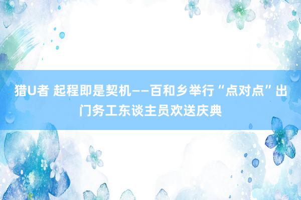 猎U者 起程即是契机——百和乡举行“点对点”出门务工东谈主员欢送庆典