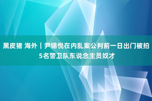 黑皮猪 海外|尹锡悦在内乱案公判前一日出门被拍 5名警卫队东说念主员奴才