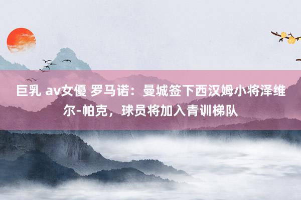 巨乳 av女優 罗马诺：曼城签下西汉姆小将泽维尔-帕克，球员将加入青训梯队