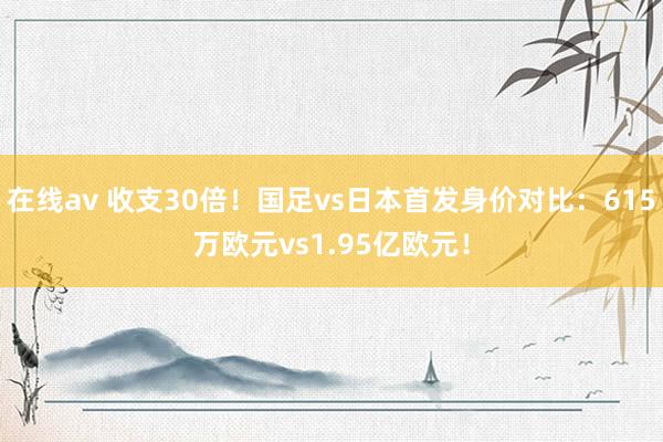 在线av 收支30倍！国足vs日本首发身价对比：615万欧元vs1.95亿欧元！