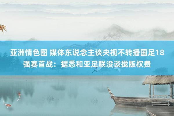 亚洲情色图 媒体东说念主谈央视不转播国足18强赛首战：据悉和亚足联没谈拢版权费
