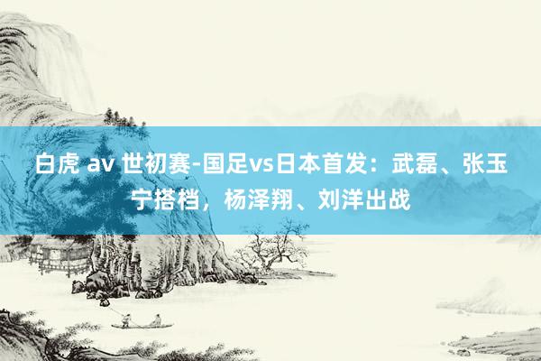 白虎 av 世初赛-国足vs日本首发：武磊、张玉宁搭档，杨泽翔、刘洋出战