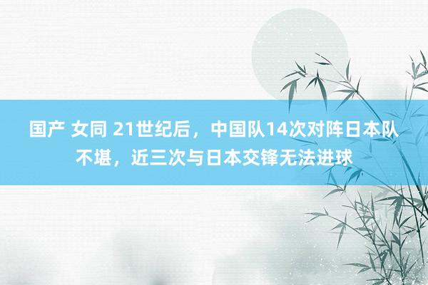 国产 女同 21世纪后，中国队14次对阵日本队不堪，近三次与日本交锋无法进球