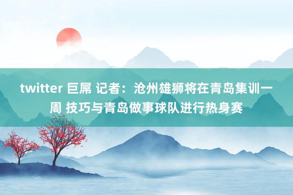 twitter 巨屌 记者：沧州雄狮将在青岛集训一周 技巧与青岛做事球队进行热身赛