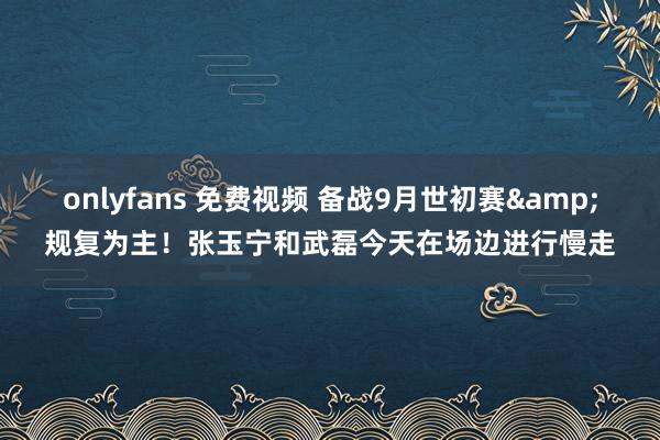 onlyfans 免费视频 备战9月世初赛&规复为主！张玉宁和武磊今天在场边进行慢走