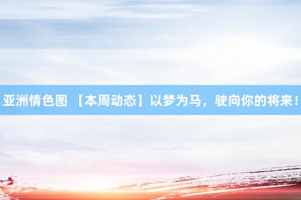 亚洲情色图 【本周动态】以梦为马，驶向你的将来！