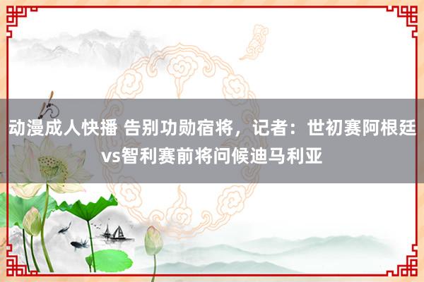 动漫成人快播 告别功勋宿将，记者：世初赛阿根廷vs智利赛前将问候迪马利亚