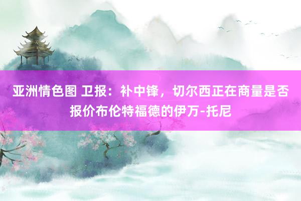 亚洲情色图 卫报：补中锋，切尔西正在商量是否报价布伦特福德的伊万-托尼