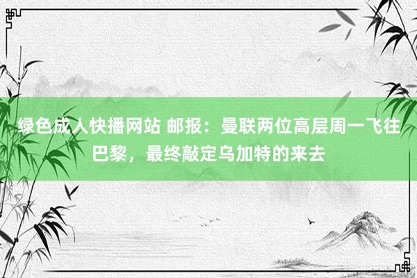 绿色成人快播网站 邮报：曼联两位高层周一飞往巴黎，最终敲定乌加特的来去